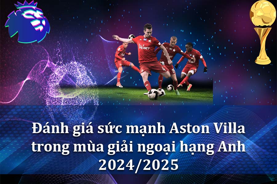 Đánh giá sức mạnh Aston Villa trong mùa giải ngoại hạng Anh 2024-2025