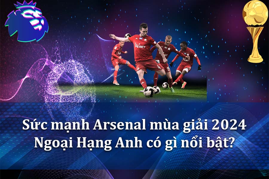 Sức mạnh Arsenal mùa giải 2024 Ngoại Hạng Anh có gì nổi bật