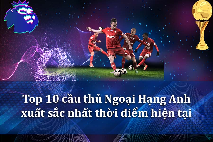 Top 10 cầu thủ Ngoại Hạng Anh xuất sắc nhất thời điểm hiện tại